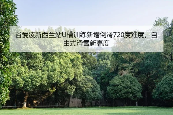 谷爱凌新西兰站U槽训练新增倒滑720度难度，自由式滑雪新高度