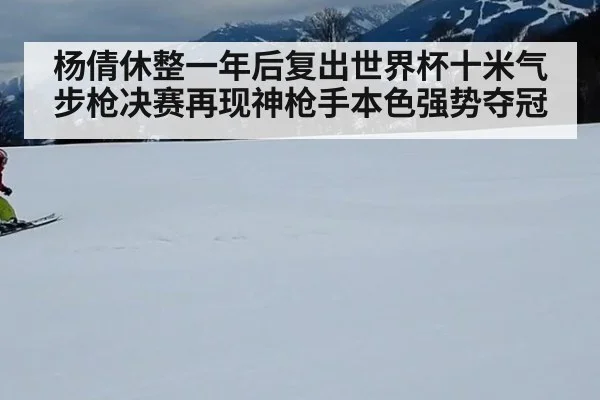杨倩休整一年后复出世界杯十米气步枪决赛再现神枪手本色强势夺冠