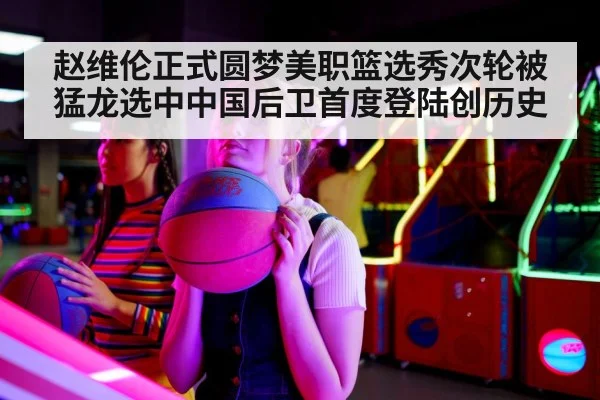 赵维伦正式圆梦美职篮选秀次轮被猛龙选中中国后卫首度登陆创历史