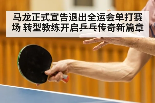 马龙正式宣告退出全运会单打赛场 转型教练开启乒乓传奇新篇章